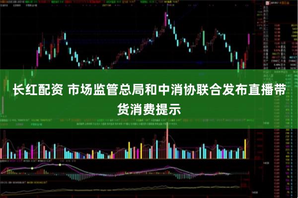 长红配资 市场监管总局和中消协联合发布直播带货消费提示
