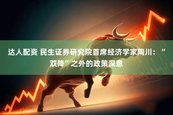达人配资 民生证券研究院首席经济学家陶川：“双降”之外的政策深意