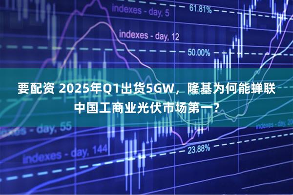 要配资 2025年Q1出货5GW，隆基为何能蝉联中国工商业光伏市场第一？