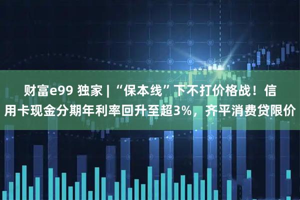 财富e99 独家 | “保本线”下不打价格战！信用卡现金分期年利率回升至超3%，齐平消费贷限价