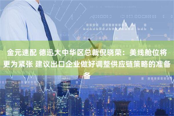 金元速配 德迅大中华区总裁倪晓荣：美线舱位将更为紧张 建议出口企业做好调整供应链策略的准备