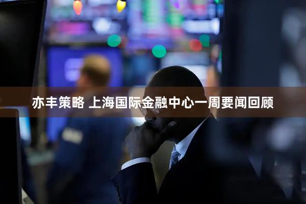 亦丰策略 上海国际金融中心一周要闻回顾