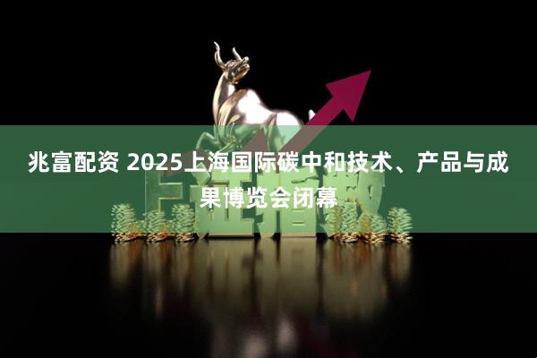 兆富配资 2025上海国际碳中和技术、产品与成果博览会闭幕