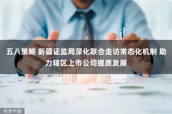 五八策略 新疆证监局深化联合走访常态化机制 助力辖区上市公司提质发展