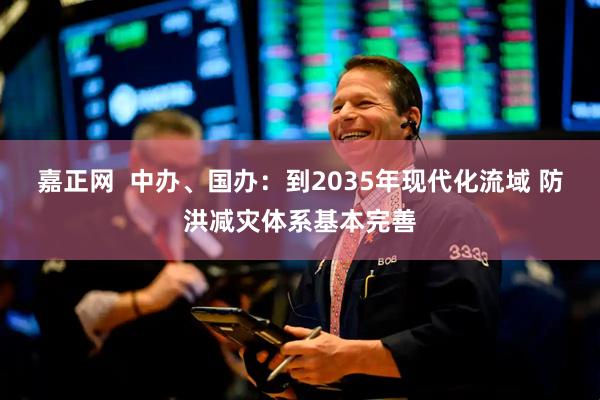 嘉正网  中办、国办：到2035年现代化流域 防洪减灾体系基本完善