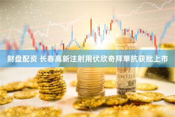 财盘配资 长春高新注射用伏欣奇拜单抗获批上市