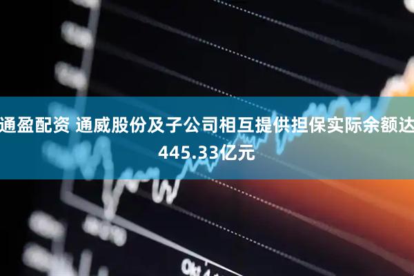 通盈配资 通威股份及子公司相互提供担保实际余额达445.33亿元