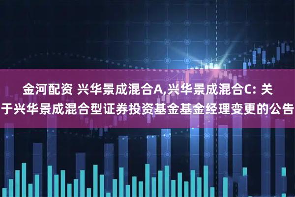 金河配资 兴华景成混合A,兴华景成混合C: 关于兴华景成混合型证券投资基金基金经理变更的公告