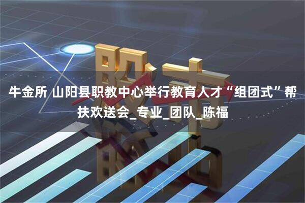 牛金所 山阳县职教中心举行教育人才“组团式”帮扶欢送会_专业_团队_陈福
