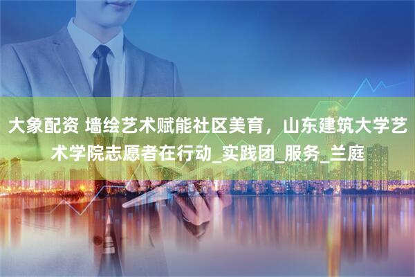大象配资 墙绘艺术赋能社区美育，山东建筑大学艺术学院志愿者在行动_实践团_服务_兰庭