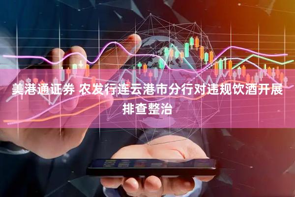 美港通证券 农发行连云港市分行对违规饮酒开展排查整治