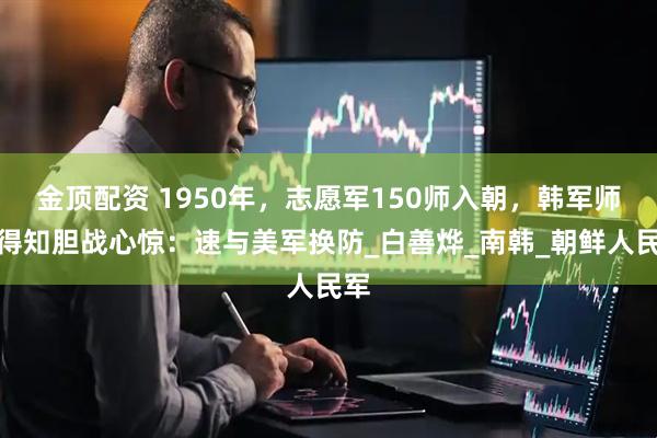 金顶配资 1950年，志愿军150师入朝，韩军师长得知胆战心惊：速与美军换防_白善烨_南韩_朝鲜人民军