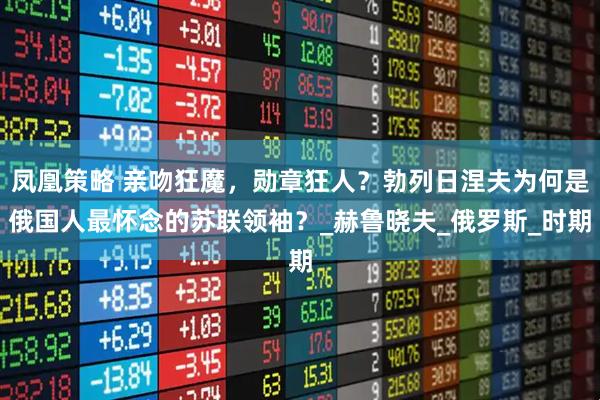 凤凰策略 亲吻狂魔，勋章狂人？勃列日涅夫为何是俄国人最怀念的苏联领袖？_赫鲁晓夫_俄罗斯_时期