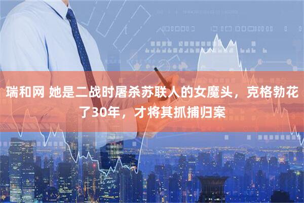 瑞和网 她是二战时屠杀苏联人的女魔头，克格勃花了30年，才将其抓捕归案