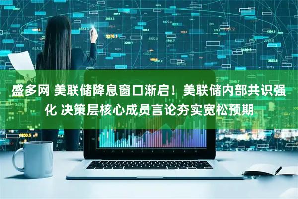 盛多网 美联储降息窗口渐启！美联储内部共识强化 决策层核心成员言论夯实宽松预期