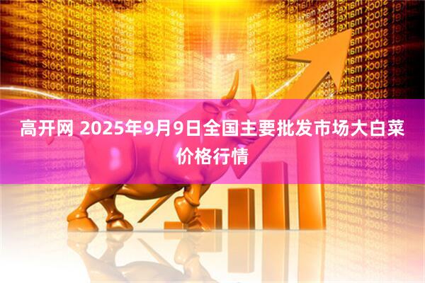 高开网 2025年9月9日全国主要批发市场大白菜价格行情