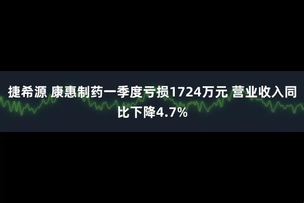 捷希源 康惠制药一季度亏损1724万元 营业收入同比下降4.7%