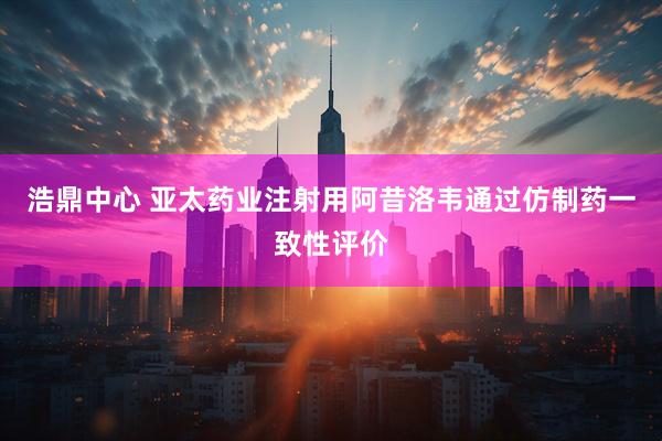 浩鼎中心 亚太药业注射用阿昔洛韦通过仿制药一致性评价