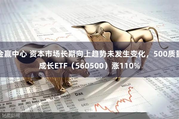 金赢中心 资本市场长期向上趋势未发生变化，500质量成长ETF（560500）涨110%