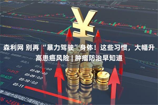 森利网 别再 “暴力驾驶”身体！这些习惯，大幅升高患癌风险 | 肿瘤防治早知道