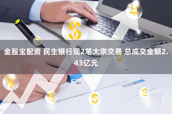 金股宝配资 民生银行现2笔大宗交易 总成交金额2.43亿元